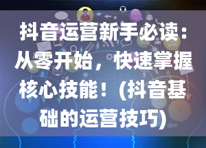 抖音运营新手必读：从零开始，快速掌握核心技能！(抖音基础的运营技巧)