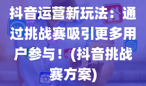 抖音运营新玩法：通过挑战赛吸引更多用户参与！(抖音挑战赛方案)