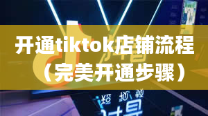 开通tiktok店铺流程（完美开通步骤）