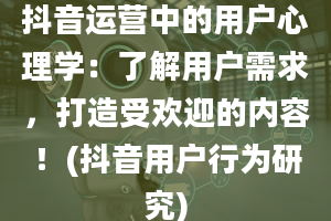 抖音运营中的用户心理学：了解用户需求，打造受欢迎的内容！(抖音用户行为研究)