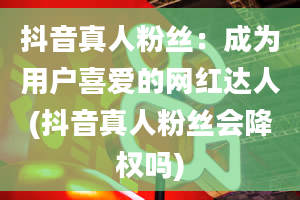 抖音真人粉丝：成为用户喜爱的网红达人(抖音真人粉丝会降权吗)