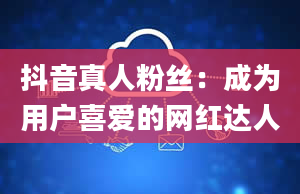 抖音真人粉丝：成为用户喜爱的网红达人