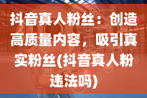 抖音真人粉丝：创造高质量内容，吸引真实粉丝(抖音真人粉违法吗)