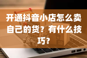 开通抖音小店怎么卖自己的货？有什么技巧？