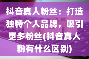 抖音真人粉丝：打造独特个人品牌，吸引更多粉丝(抖音真人粉有什么区别)