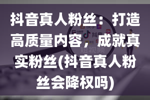 抖音真人粉丝：打造高质量内容，成就真实粉丝(抖音真人粉丝会降权吗)