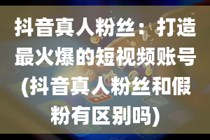 抖音真人粉丝：打造最火爆的短视频账号(抖音真人粉丝和假粉有区别吗)