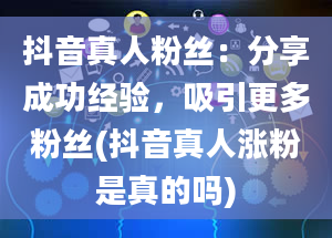 抖音真人粉丝：分享成功经验，吸引更多粉丝(抖音真人涨粉是真的吗)