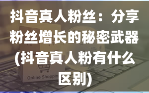 抖音真人粉丝：分享粉丝增长的秘密武器(抖音真人粉有什么区别)