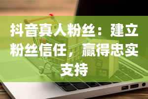 抖音真人粉丝：建立粉丝信任，赢得忠实支持