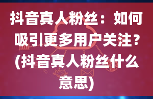 抖音真人粉丝：如何吸引更多用户关注？(抖音真人粉丝什么意思)