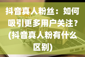 抖音真人粉丝：如何吸引更多用户关注？(抖音真人粉有什么区别)