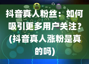 抖音真人粉丝：如何吸引更多用户关注？(抖音真人涨粉是真的吗)