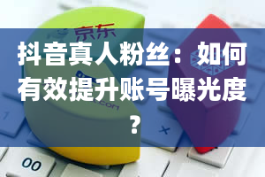 抖音真人粉丝：如何有效提升账号曝光度？