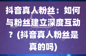 抖音真人粉丝：如何与粉丝建立深度互动？(抖音真人粉丝是真的吗)