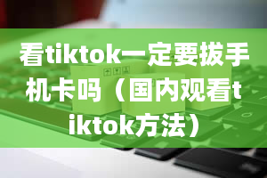 看tiktok一定要拔手机卡吗（国内观看tiktok方法）