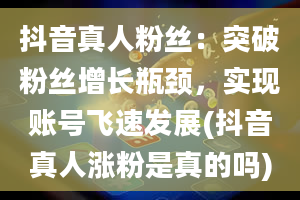 抖音真人粉丝：突破粉丝增长瓶颈，实现账号飞速发展(抖音真人涨粉是真的吗)