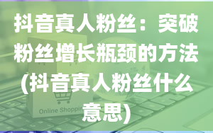 抖音真人粉丝：突破粉丝增长瓶颈的方法(抖音真人粉丝什么意思)