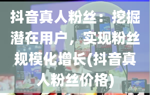 抖音真人粉丝：挖掘潜在用户，实现粉丝规模化增长(抖音真人粉丝价格)