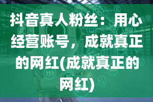 抖音真人粉丝：用心经营账号，成就真正的网红(成就真正的网红)