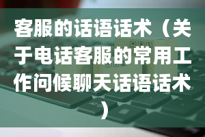 客服的话语话术（关于电话客服的常用工作问候聊天话语话术）