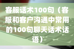 客服话术100句（客服和客户沟通中常用的100句聊天话术话语）