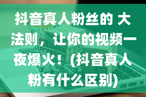 抖音真人粉丝的 大法则，让你的视频一夜爆火！(抖音真人粉有什么区别)