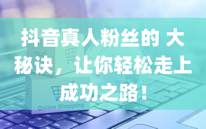 抖音真人粉丝的 大秘诀，让你轻松走上成功之路！