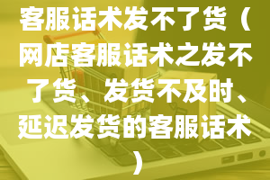 客服话术发不了货（网店客服话术之发不了货、发货不及时、延迟发货的客服话术）