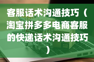 客服话术沟通技巧（淘宝拼多多电商客服的快递话术沟通技巧）