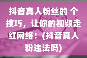 抖音真人粉丝的 个技巧，让你的视频走红网络！(抖音真人粉违法吗)