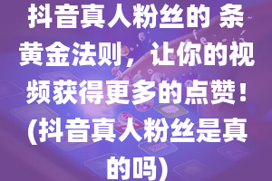 抖音真人粉丝的 条黄金法则，让你的视频获得更多的点赞！(抖音真人粉丝是真的吗)