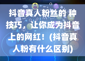 抖音真人粉丝的 种技巧，让你成为抖音上的网红！(抖音真人粉有什么区别)