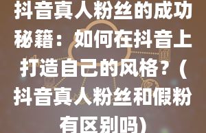 抖音真人粉丝的成功秘籍：如何在抖音上打造自己的风格？(抖音真人粉丝和假粉有区别吗)