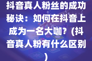 抖音真人粉丝的成功秘诀：如何在抖音上成为一名大咖？(抖音真人粉有什么区别)