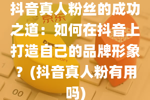 抖音真人粉丝的成功之道：如何在抖音上打造自己的品牌形象？(抖音真人粉有用吗)