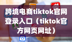 跨境电商tiktok官网登录入口（tiktok官方网页网址）