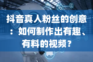 抖音真人粉丝的创意：如何制作出有趣、有料的视频？