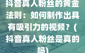 抖音真人粉丝的黄金法则：如何制作出具有吸引力的视频？(抖音真人粉丝是真的吗)