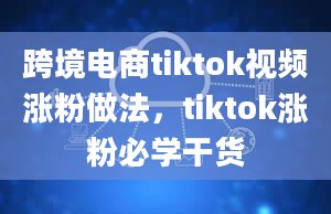 跨境电商tiktok视频涨粉做法，tiktok涨粉必学干货