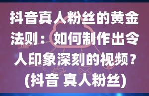 抖音真人粉丝的黄金法则：如何制作出令人印象深刻的视频？(抖音 真人粉丝)