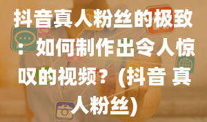 抖音真人粉丝的极致：如何制作出令人惊叹的视频？(抖音 真人粉丝)