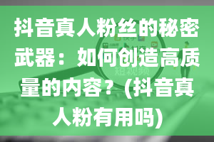 抖音真人粉丝的秘密武器：如何创造高质量的内容？(抖音真人粉有用吗)