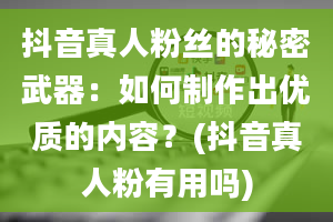 抖音真人粉丝的秘密武器：如何制作出优质的内容？(抖音真人粉有用吗)