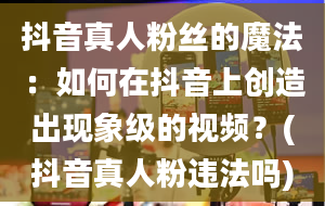 抖音真人粉丝的魔法：如何在抖音上创造出现象级的视频？(抖音真人粉违法吗)