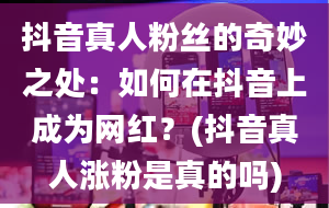 抖音真人粉丝的奇妙之处：如何在抖音上成为网红？(抖音真人涨粉是真的吗)