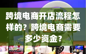 跨境电商开店流程怎样的？跨境电商需要多少资金？