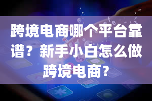 跨境电商哪个平台靠谱？新手小白怎么做跨境电商？