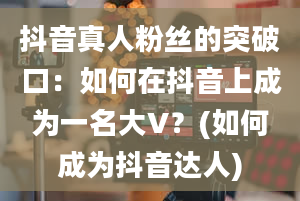 抖音真人粉丝的突破口：如何在抖音上成为一名大V？(如何成为抖音达人)