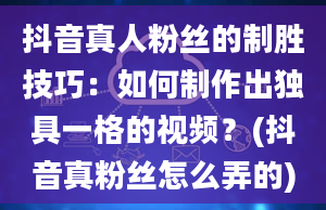 抖音真人粉丝的制胜技巧：如何制作出独具一格的视频？(抖音真粉丝怎么弄的)